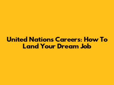 United Nations Careers: How To Land Your Dream Job