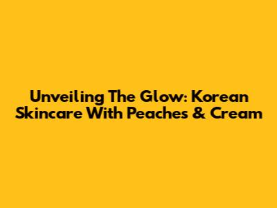 Unveiling The Glow: Korean Skincare With Peaches & Cream