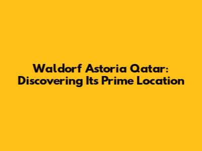 Waldorf Astoria Qatar: Discovering Its Prime Location